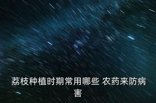  荔枝種植時期常用哪些 農藥來防病害