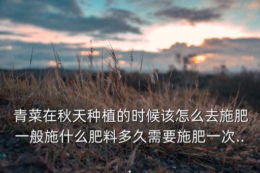  青菜在秋天種植的時候該怎么去施肥一般施什么肥料多久需要施肥一次...