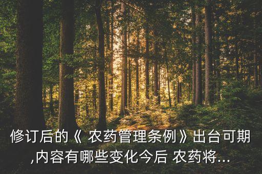 修訂后的《 農(nóng)藥管理?xiàng)l例》出臺(tái)可期,內(nèi)容有哪些變化今后 農(nóng)藥將...