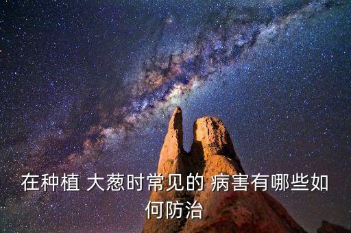 在種植 大蔥時常見的 病害有哪些如何防治
