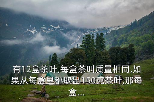 有12盒茶葉,每盒茶叫質(zhì)量相同,如果從每盒里都取出150克茶葉,那每盒...