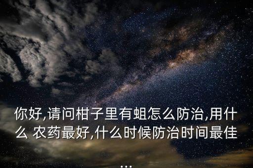 你好,請問柑子里有蛆怎么防治,用什么 農(nóng)藥最好,什么時候防治時間最佳...