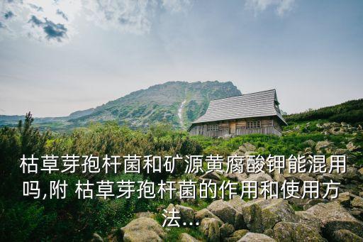  枯草芽孢桿菌和礦源黃腐酸鉀能混用嗎,附 枯草芽孢桿菌的作用和使用方法...