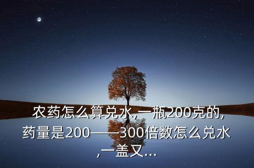  農藥怎么算兌水,一瓶200克的,藥量是200——300倍數怎么兌水,一蓋又...