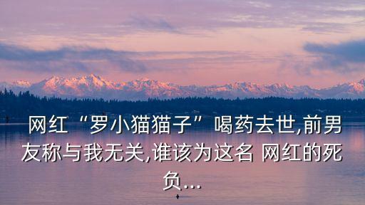  網紅“羅小貓貓子”喝藥去世,前男友稱與我無關,誰該為這名 網紅的死負...
