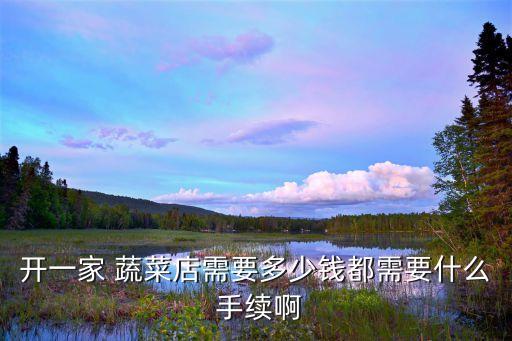 開一家 蔬菜店需要多少錢都需要什么 手續啊