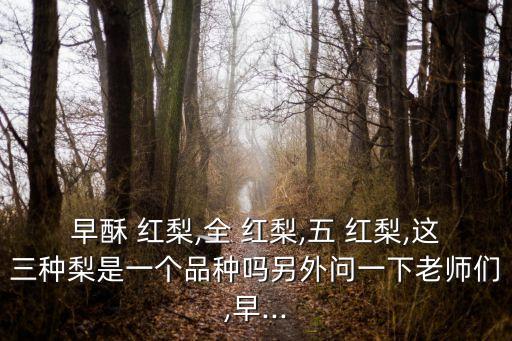 早酥 紅梨,全 紅梨,五 紅梨,這三種梨是一個品種嗎另外問一下老師們,早...