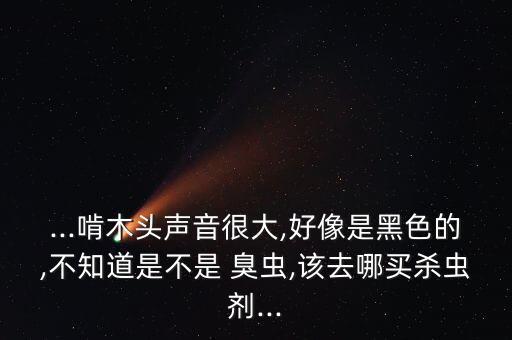 ...啃木頭聲音很大,好像是黑色的,不知道是不是 臭蟲,該去哪買殺蟲劑...