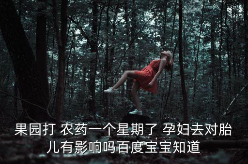 果園打 農藥一個星期了 孕婦去對胎兒有影響嗎百度寶寶知道