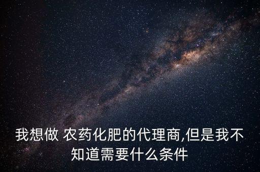 我想做 農(nóng)藥化肥的代理商,但是我不知道需要什么條件