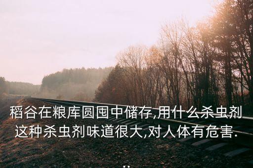 稻谷在糧庫圓囤中儲存,用什么殺蟲劑這種殺蟲劑味道很大,對人體有危害...