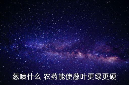 蔥噴什么 農藥能使蔥葉更綠更硬