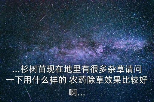 ...杉樹苗現在地里有很多雜草請問一下用什么樣的 農藥除草效果比較好啊...