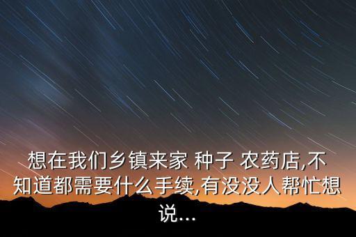 想在我們鄉鎮來家 種子 農藥店,不知道都需要什么手續,有沒沒人幫忙想說...