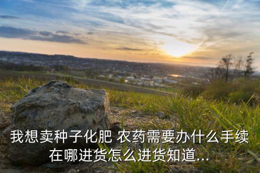 我想賣種子化肥 農藥需要辦什么手續在哪進貨怎么進貨知道...