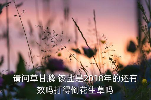 請(qǐng)問(wèn)草甘膦 銨鹽是2018年的還有效嗎打得倒花生草嗎