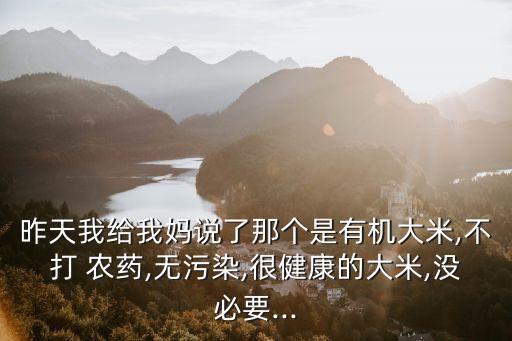 昨天我給我媽說了那個是有機大米,不打 農藥,無污染,很健康的大米,沒必要...