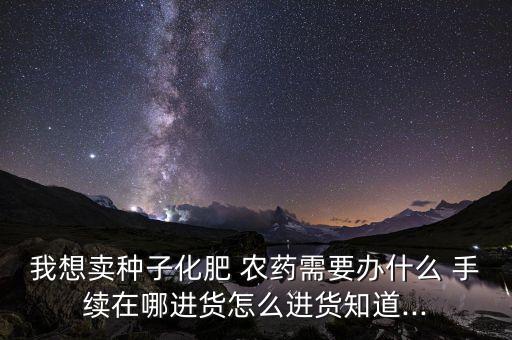 我想賣種子化肥 農藥需要辦什么 手續在哪進貨怎么進貨知道...