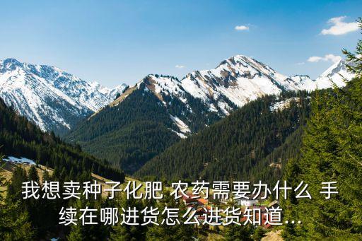我想賣種子化肥 農藥需要辦什么 手續(xù)在哪進貨怎么進貨知道...