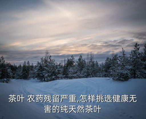 茶葉 農藥殘留嚴重,怎樣挑選健康無害的純天然茶葉