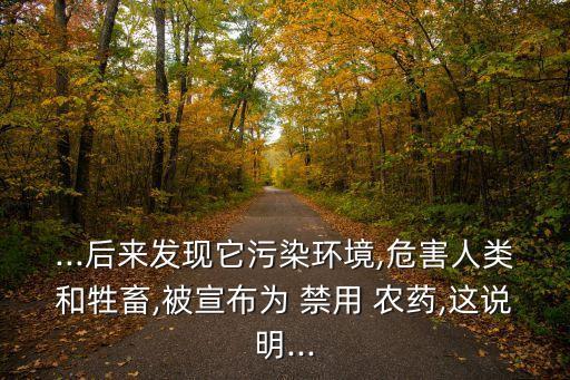 ...后來發(fā)現(xiàn)它污染環(huán)境,危害人類和牲畜,被宣布為 禁用 農(nóng)藥,這說明...