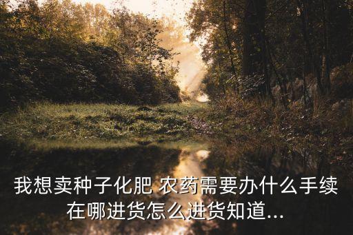 我想賣種子化肥 農藥需要辦什么手續在哪進貨怎么進貨知道...