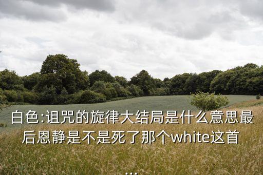白色:詛咒的旋律大結(jié)局是什么意思最后恩靜是不是死了那個(gè)white這首...