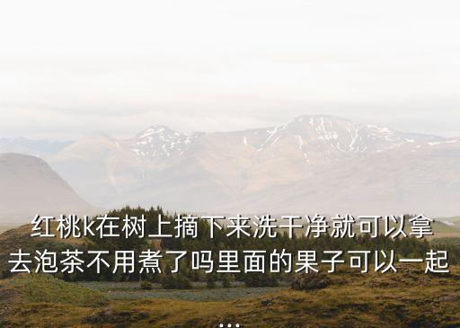  紅桃k在樹上摘下來洗干凈就可以拿去泡茶不用煮了嗎里面的果子可以一起...