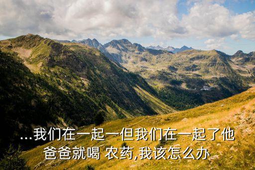 ...我們在一起一但我們在一起了他爸爸就喝 農藥,我該怎么辦