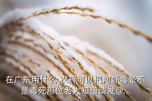 在廣東用什么 農藥可以把河蝦毒暈不是毒死那位老大知道請發@...