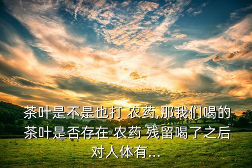  茶葉是不是也打 農藥,那我們喝的 茶葉是否存在 農藥 殘留喝了之后對人體有...