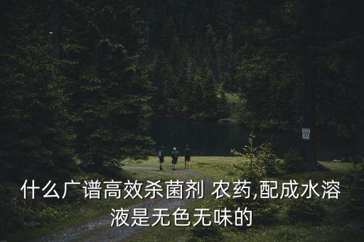什么廣譜高效殺菌劑 農(nóng)藥,配成水溶液是無色無味的