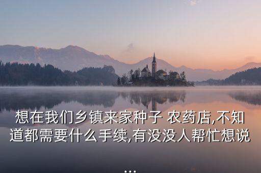 想在我們鄉鎮來家種子 農藥店,不知道都需要什么手續,有沒沒人幫忙想說...