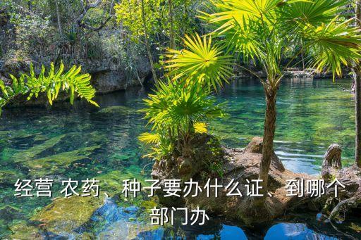 經營 農藥、種子要辦什么證、到哪個部門辦