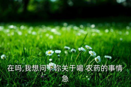 在嗎,我想問下你關于喝 農藥的事情急