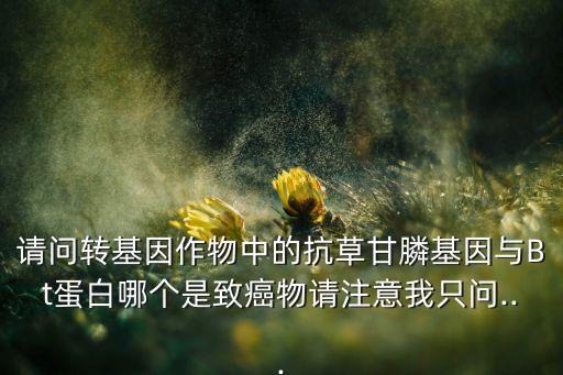 請問轉基因作物中的抗草甘膦基因與Bt蛋白哪個是致癌物請注意我只問...