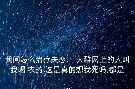 我問怎么治療失戀,一大群網上的人叫我喝 農藥,這是真的想我死嗎,都是...