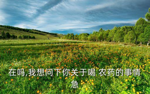 在嗎,我想問下你關(guān)于喝 農(nóng)藥的事情急