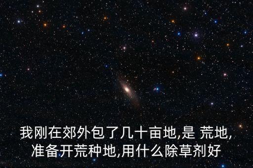 我剛在郊外包了幾十畝地,是 荒地,準(zhǔn)備開荒種地,用什么除草劑好