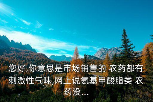 您好,你意思是市場(chǎng)銷售的 農(nóng)藥都有刺激性氣味,網(wǎng)上說氨基甲酸脂類 農(nóng)藥沒...