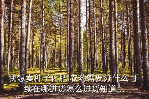 我想賣種子化肥 農(nóng)藥需要辦什么 手續(xù)在哪進(jìn)貨怎么進(jìn)貨知道...