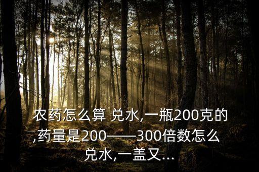  農(nóng)藥怎么算 兌水,一瓶200克的,藥量是200——300倍數(shù)怎么 兌水,一蓋又...