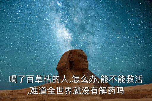 喝了百草枯的人,怎么辦,能不能救活,難道全世界就沒有解藥嗎