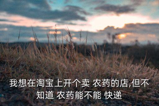 我想在淘寶上開個賣 農(nóng)藥的店,但不知道 農(nóng)藥能不能 快遞
