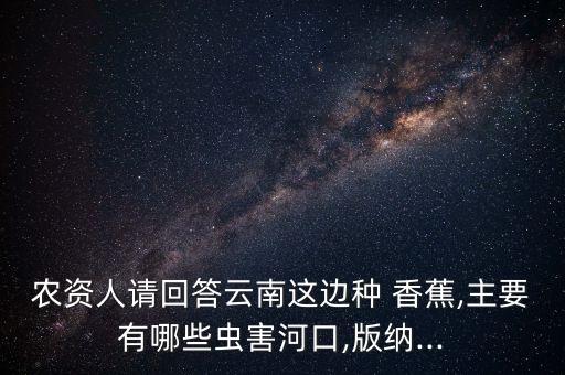 農資人請回答云南這邊種 香蕉,主要有哪些蟲害河口,版納...