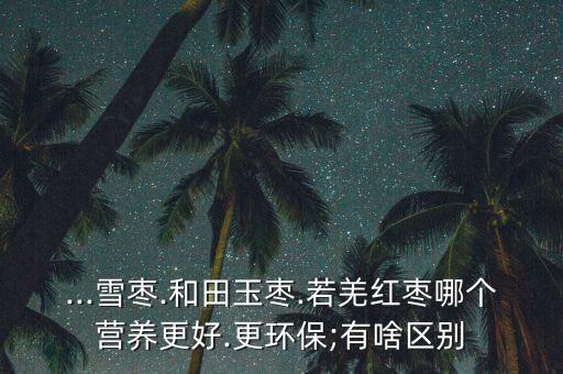 ...雪棗.和田玉棗.若羌紅棗哪個營養(yǎng)更好.更環(huán)保;有啥區(qū)別