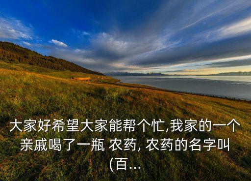 大家好希望大家能幫個忙,我家的一個親戚喝了一瓶 農藥, 農藥的名字叫(百...