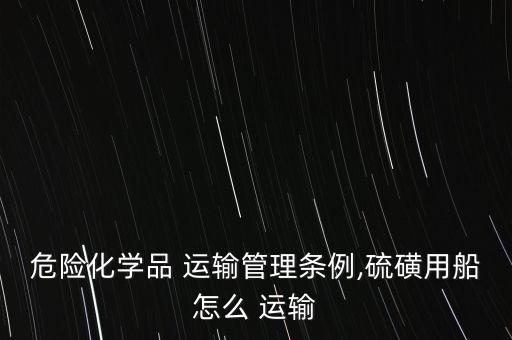 危險化學品 運輸管理條例,硫磺用船怎么 運輸