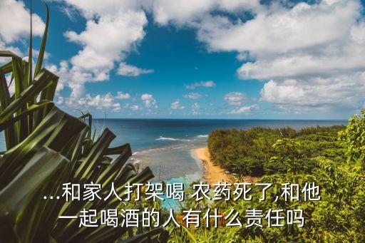 ...和家人打架喝 農(nóng)藥死了,和他一起喝酒的人有什么責任嗎