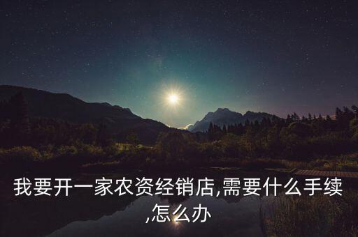 我要開一家農(nóng)資經(jīng)銷店,需要什么手續(xù),怎么辦